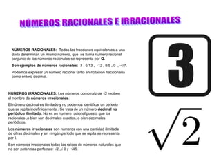 NÚMEROS RACIONALES: Todas las fracciones equivalentes a una
  dada determinan un mismo número, que se llama numero racional
  conjunto de los números racionales se representa por Q.
  Son ejemplos de números racionales: 3 , 6/13 , -12 , 8/5 , 0 , -4/7.
  Podemos expresar un número racional tanto en notación fraccionaria
  como entero decimal.



NUMEROS IRRACIONALES: Los números como raíz de √2 reciben
el nombre de números irracionales.
El número decimal es ilimitado y no podemos identificar un periodo
que se repita indefinidamente . Se trata de un número decimal no
periódico ilimitado. No es un numero racional puesto que los
racionales ,o bien son decimales exactos, o bien decimales
periódicos.
Los números irracionales son números con una cantidad ilimitada
de cifras decimales y sin ningún periodo que se repita se representa
por l.
Son números irracionales todas las raíces de números naturales que
no son potencias perfectas: √2 ,√ 9 y √45.
 