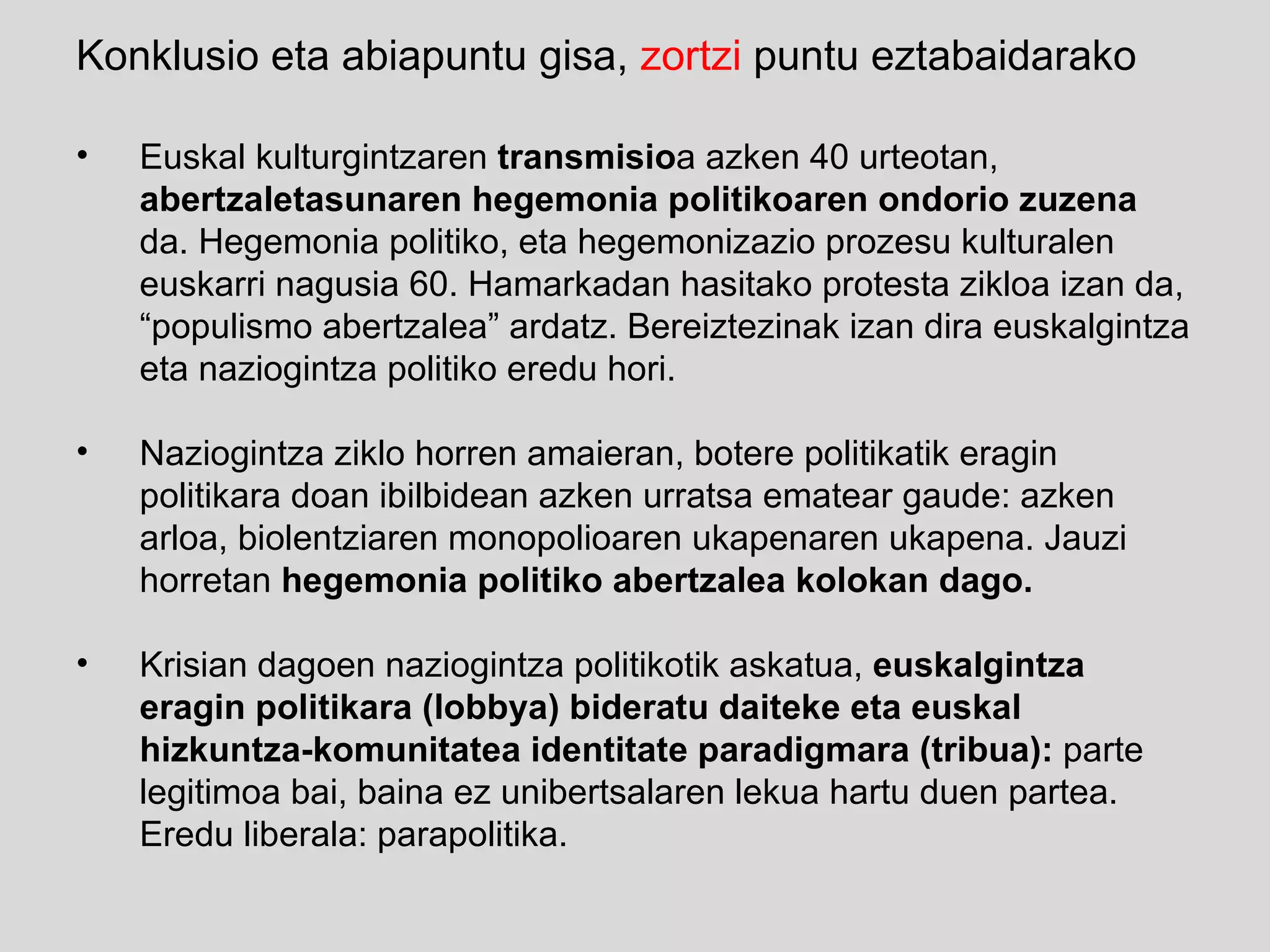 Konklusio eta abiapuntu gisa,  zortzi  puntu eztabaidarako Euskal kulturgintzaren  transmisio a azken 40 urteotan,  abertzaletasunaren hegemonia politikoaren ondorio zuzena  da. Hegemonia politiko, eta hegemonizazio prozesu kulturalen euskarri nagusia 60. Hamarkadan hasitako protesta zikloa izan da, “populismo abertzalea” ardatz. Bereiztezinak izan dira euskalgintza eta naziogintza politiko eredu hori.  Naziogintza ziklo horren amaieran, botere politikatik eragin politikara doan ibilbidean azken urratsa ematear gaude: azken arloa, biolentziaren monopolioaren ukapenaren ukapena.  Jauzi horretan  hegemonia politiko abertzalea kolokan dago. Krisian dagoen naziogintza politikotik askatua,  euskalgintza eragin politikara (lobbya) bideratu daiteke eta euskal hizkuntza-komunitatea identitate paradigmara (tribua):  parte legitimoa bai, baina ez unibertsalaren lekua hartu duen partea. Eredu liberala: parapolitika. 