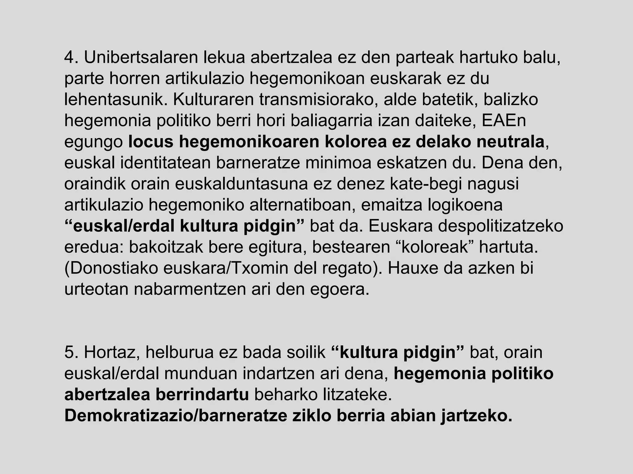 4. Unibertsalaren lekua abertzalea ez den parteak hartuko balu, parte horren artikulazio hegemonikoan euskarak ez du lehentasunik. Kulturaren transmisiorako, alde batetik, balizko hegemonia politiko berri hori baliagarria izan daiteke, EAEn egungo  locus hegemonikoaren kolorea ez delako neutrala , euskal identitatean barneratze minimoa eskatzen du. Dena den, oraindik orain euskalduntasuna ez denez kate-begi nagusi artikulazio hegemoniko alternatiboan, emaitza logikoena  “euskal/erdal kultura pidgin”  bat da. Euskara despolitizatzeko eredua: bakoitzak bere egitura, bestearen “koloreak” hartuta. (Donostiako euskara/Txomin del regato). Hauxe da azken bi urteotan nabarmentzen ari den egoera. 5. Hortaz, helburua ez bada soilik  “kultura pidgin”  bat, orain euskal/erdal munduan indartzen ari dena,  hegemonia politiko abertzalea berrindartu  beharko litzateke.  Demokratizazio/barneratze ziklo berria abian jartzeko. 