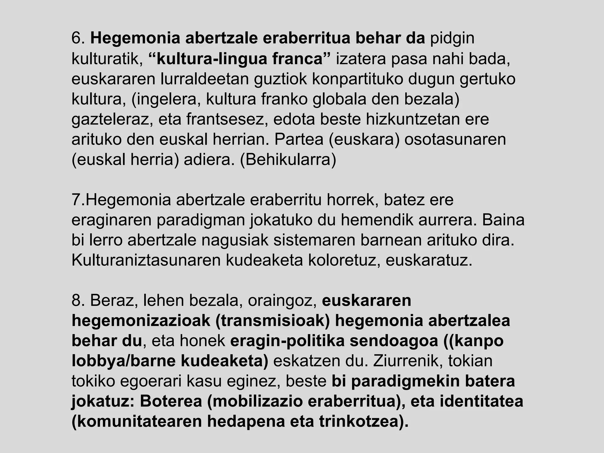 6.  Hegemonia abertzale eraberritua behar da  pidgin kulturatik,  “kultura-lingua franca”  izatera pasa nahi bada, euskararen lurraldeetan guztiok konpartituko dugun gertuko kultura, (ingelera, kultura franko globala den bezala) gazteleraz, eta frantsesez, edota beste hizkuntzetan ere arituko den euskal herrian. Partea (euskara) osotasunaren (euskal herria) adiera. (Behikularra) 7.Hegemonia abertzale eraberritu horrek, batez ere eraginaren paradigman jokatuko du hemendik aurrera. Baina bi lerro abertzale nagusiak sistemaren barnean arituko dira. Kulturaniztasunaren kudeaketa koloretuz, euskaratuz. 8. Beraz, lehen bezala, oraingoz,  euskararen hegemonizazioak (transmisioak) hegemonia abertzalea behar du , eta honek  eragin-politika sendoagoa ((kanpo lobbya/barne kudeaketa)  eskatzen du. Ziurrenik, tokian tokiko egoerari kasu eginez, beste  bi paradigmekin batera jokatuz:   Boterea (mobilizazio eraberritua), eta identitatea (komunitatearen hedapena eta trinkotzea). 