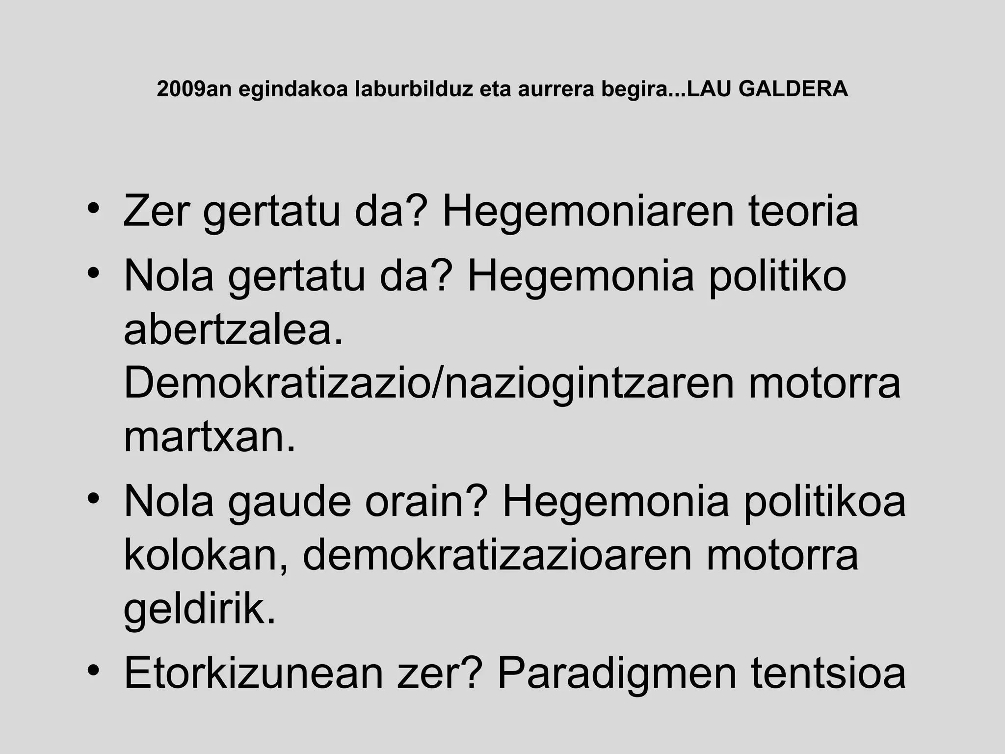 2009an egindakoa laburbilduz eta aurrera begira...LAU GALDERA Zer gertatu da? Hegemoniaren teoria Nola gertatu da? Hegemonia politiko abertzalea. Demokratizazio/naziogintzaren motorra martxan. Nola gaude orain? Hegemonia politikoa kolokan, demokratizazioaren motorra geldirik. Etorkizunean zer? Paradigmen tentsioa 