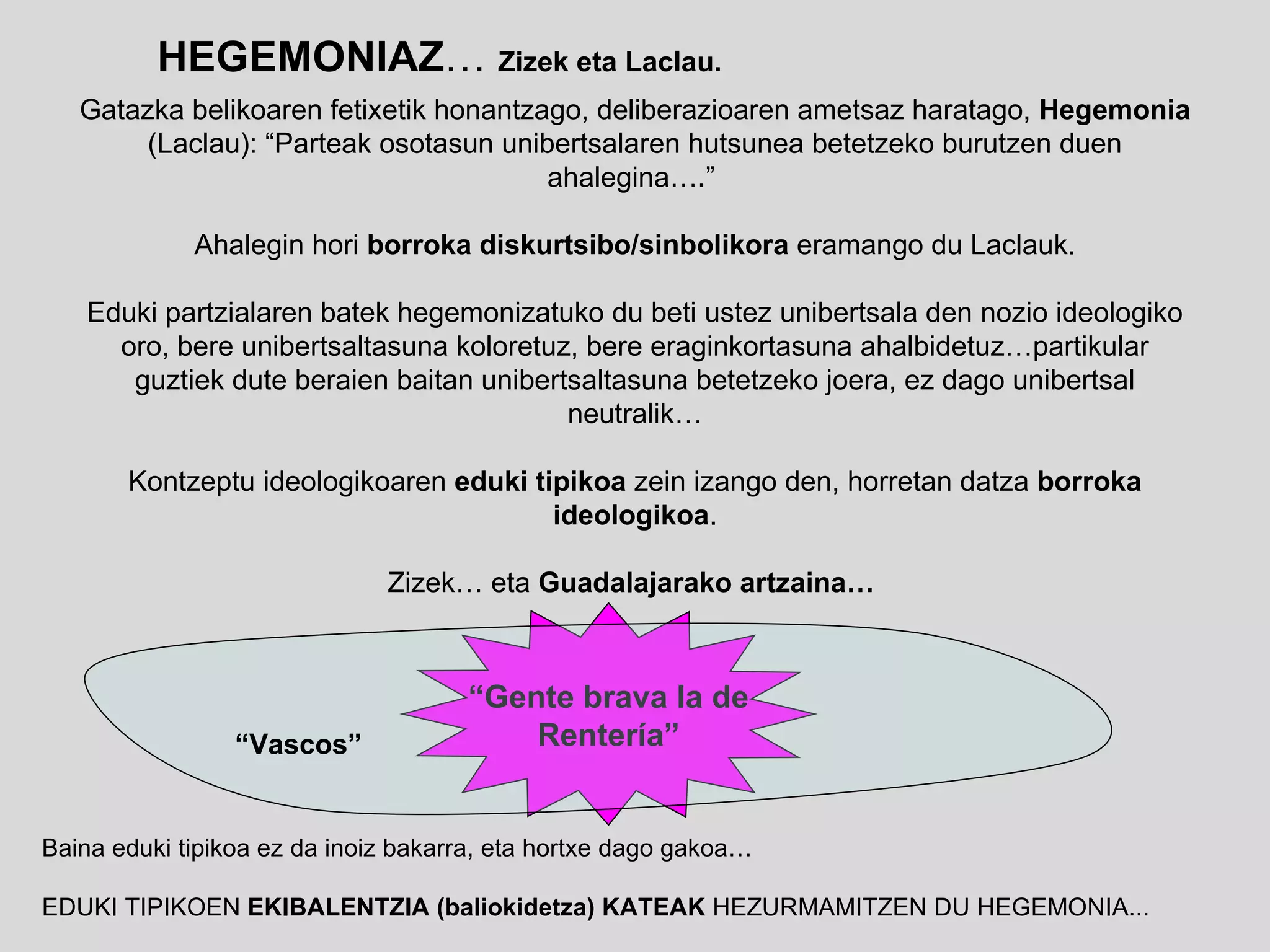 HEGEMONIAZ …  Zizek eta Laclau. “ Gente brava la de Renter ía” “ Vascos” Gatazka belikoaren fetixetik honantzago, deliberazioaren ametsaz haratago,  Hegemonia  (Laclau): “Parteak osotasun unibertsalaren hutsunea betetzeko burutzen duen ahalegina….”  Ahalegin hori  borroka diskurtsibo/sinbolikora  eramango du Laclauk. Eduki partzialaren batek hegemonizatuko du beti ustez unibertsala den nozio ideologiko oro, bere unibertsaltasuna koloretuz, bere eraginkortasuna ahalbidetuz…partikular guztiek dute beraien baitan unibertsaltasuna betetzeko joera, ez dago unibertsal neutralik… Kontzeptu ideologikoaren  eduki tipikoa  zein izango den, horretan datza  borroka ideologikoa . Zizek… eta  Guadalajarako artzaina…   Baina eduki tipikoa ez da inoiz bakarra, eta hortxe dago gakoa… EDUKI TIPIKOEN  EKIBALENTZIA (baliokidetza) KATEAK  HEZURMAMITZEN DU HEGEMONIA... 