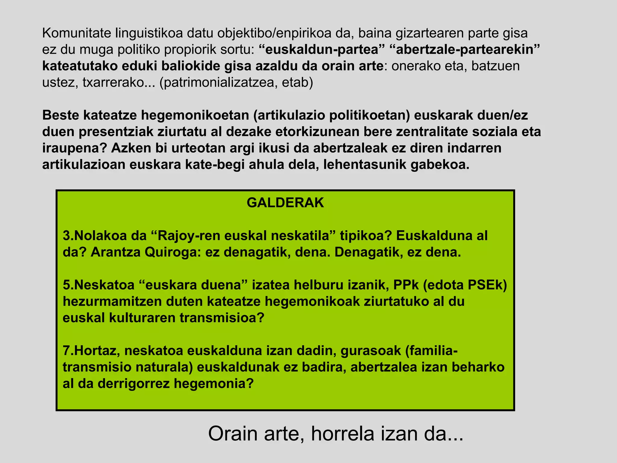 Komunitate linguistikoa datu objektibo/enpirikoa da, baina gizartearen parte gisa ez du muga politiko propiorik sortu:  “euskaldun-partea” “abertzale-partearekin” kateatutako eduki baliokide gisa azaldu da orain arte : onerako eta, batzuen ustez, txarrerako... (patrimonializatzea, etab) Beste kateatze hegemonikoetan (artikulazio politikoetan) euskarak duen/ez duen presentziak ziurtatu al dezake etorkizunean bere zentralitate soziala eta iraupena? Azken bi urteotan argi ikusi da abertzaleak ez diren indarren artikulazioan euskara kate-begi ahula dela, lehentasunik gabekoa. GALDERAK Nolakoa da “Rajoy-ren euskal neskatila” tipikoa? Euskalduna al da? Arantza Quiroga: ez denagatik, dena. Denagatik, ez dena. Neskatoa “euskara duena” izatea helburu izanik, PPk (edota PSEk) hezurmamitzen duten kateatze hegemonikoak ziurtatuko al du euskal kulturaren transmisioa? Hortaz, neskatoa euskalduna izan dadin, gurasoak (familia-transmisio naturala) euskaldunak ez badira, abertzalea izan beharko al da derrigorrez hegemonia? Orain arte, horrela izan da... 