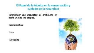 El Papel de la técnica en la conservación y
cuidado de la naturaleza
*Manufactura
*Uso
*Desecho
*Identificar los impactos al ambiente en
cada una de las etapas.
 