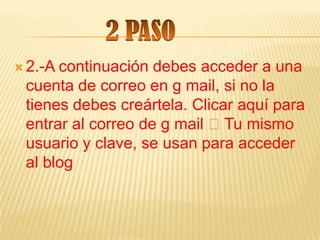  2.-Acontinuación debes acceder a una
 cuenta de correo en g mail, si no la
 tienes debes creártela. Clicar aquí para
 entrar al correo de g mail Tu mismo
 usuario y clave, se usan para acceder
 al blog
 