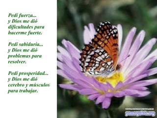 Pedí fuerza... y Dios me dió dificultades para hacerme fuerte. Pedí sabiduría... y Dios me dió problemas para resolver. Pedí prosperidad... y Dios me dió cerebro y músculos para trabajar. 