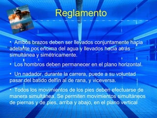 Reglamento

• Ambos brazos deben ser llevados conjuntamente hacia
adelante por encima del agua y llevados hacia atrás
simultánea y simétricamente.
• Los hombros deben permanecer en el plano horizontal.
• Un nadador, durante la carrera, puede a su voluntad
pasar del batido delfín al de rana, y viceversa.
• Todos los movimientos de los pies deben efectuarse de
manera simultánea. Se permiten movimientos simultáneos
de piernas y de pies, arriba y abajo, en el plano vertical
 