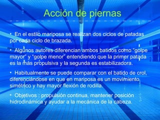 Acción de piernas
• En el estilo mariposa se realizan dos ciclos de patadas
por cada ciclo de brazada.
• Algunos autores diferencian ambos batidos como “golpe
mayor” y “golpe menor” entendiendo que la primer patada
es la más propulsiva y la segunda es estabilizadora.
• Habitualmente se puede comparar con el batido de crol,
diferenciándose en que en mariposa es un movimiento
simétrico y hay mayor flexión de rodilla.
• Objetivos : propulsión continua, mantener posición
hidrodinámica y ayudar a la mecánica de la cabeza.
 