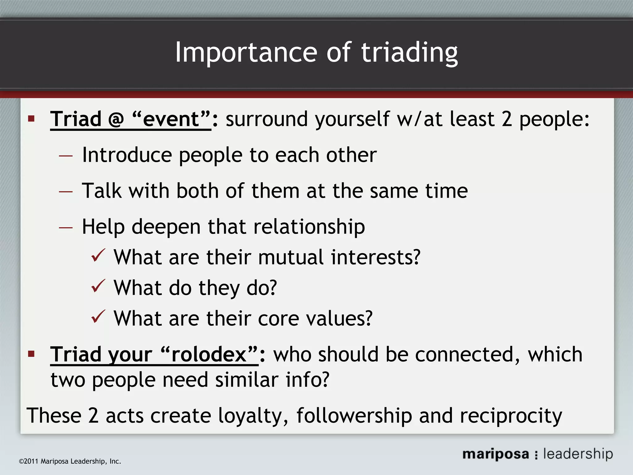 Importance of triading
Triad @ “event”: surround yourself w/at least 2 people:
― Introduce people to each other
― Talk with both of them at the same time
― Help deepen that relationship
What are their mutual interests?
What do they do?
What are their core values?
Triad your “rolodex”: who should be connected, which
two people need similar info?
These 2 acts create loyalty, followership and reciprocity
©2011 Mariposa Leadership, Inc.

 