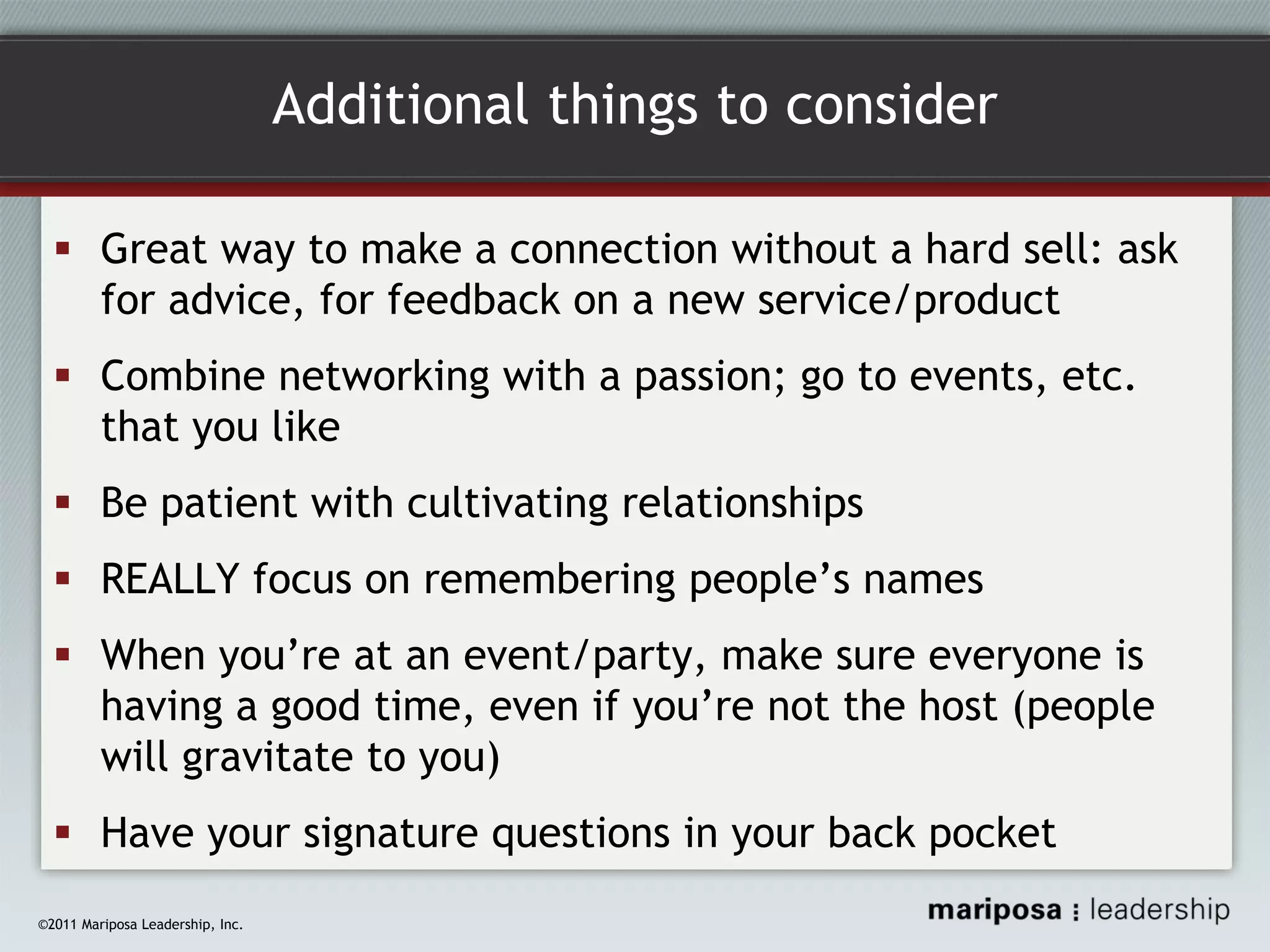 Additional things to consider
Great way to make a connection without a hard sell: ask
for advice, for feedback on a new service/product
Combine networking with a passion; go to events, etc.
that you like
Be patient with cultivating relationships
REALLY focus on remembering people’s names
When you’re at an event/party, make sure everyone is
having a good time, even if you’re not the host (people
will gravitate to you)
Have your signature questions in your back pocket
©2011 Mariposa Leadership, Inc.

 