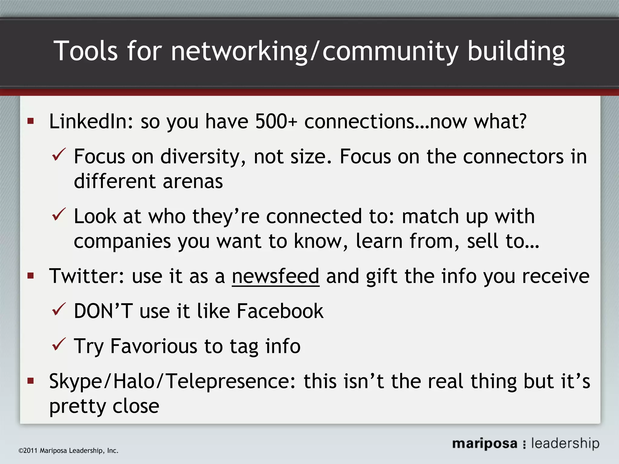 Tools for networking/community building
LinkedIn: so you have 500+ connections…now what?
Focus on diversity, not size. Focus on the connectors in
different arenas
Look at who they’re connected to: match up with
companies you want to know, learn from, sell to…
Twitter: use it as a newsfeed and gift the info you receive
DON’T use it like Facebook
Try Favorious to tag info
Skype/Halo/Telepresence: this isn’t the real thing but it’s
pretty close
©2011 Mariposa Leadership, Inc.

 