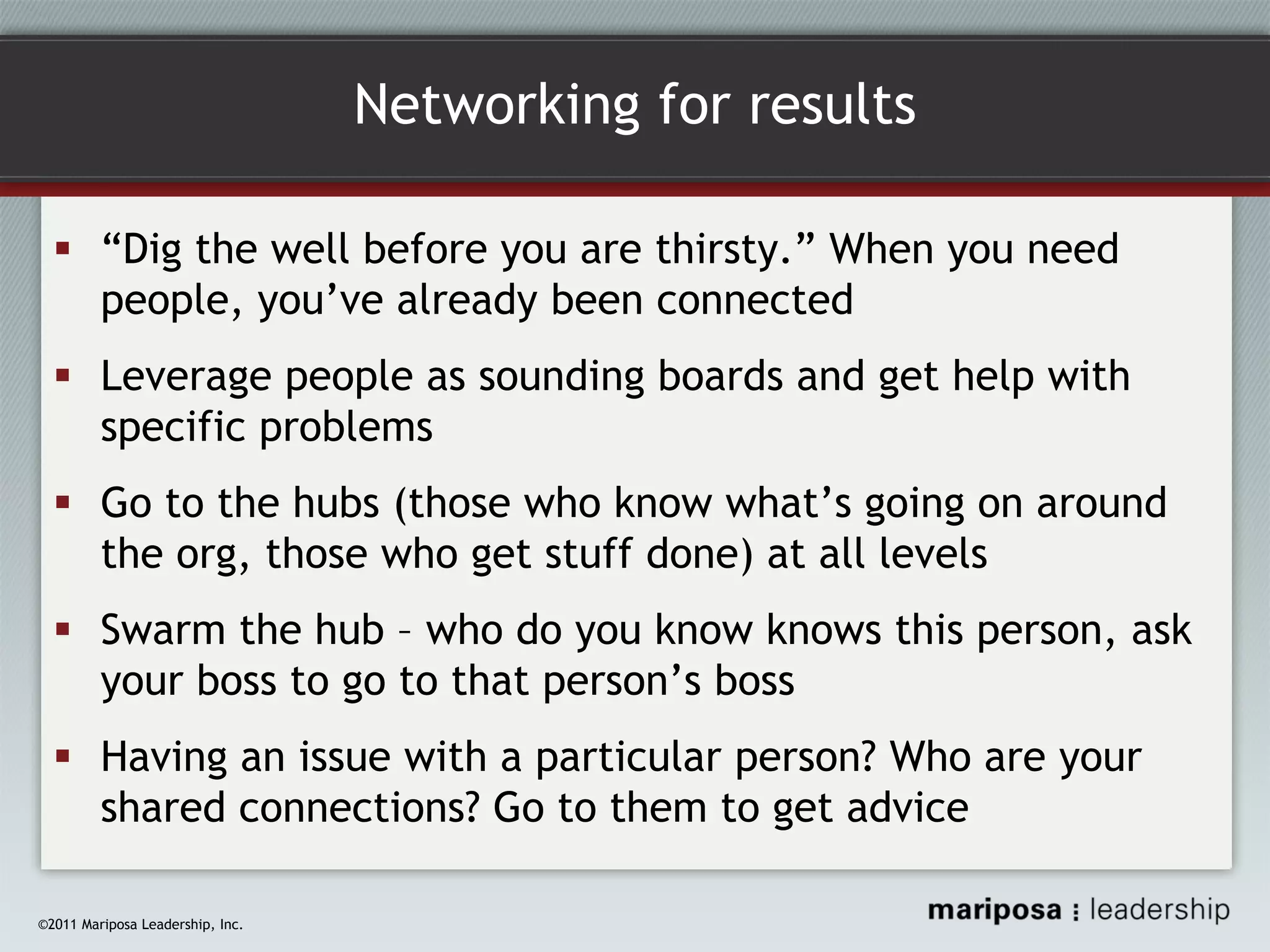 Networking for results
“Dig the well before you are thirsty.” When you need
people, you’ve already been connected
Leverage people as sounding boards and get help with
specific problems
Go to the hubs (those who know what’s going on around
the org, those who get stuff done) at all levels
Swarm the hub – who do you know knows this person, ask
your boss to go to that person’s boss
Having an issue with a particular person? Who are your
shared connections? Go to them to get advice
©2011 Mariposa Leadership, Inc.

 