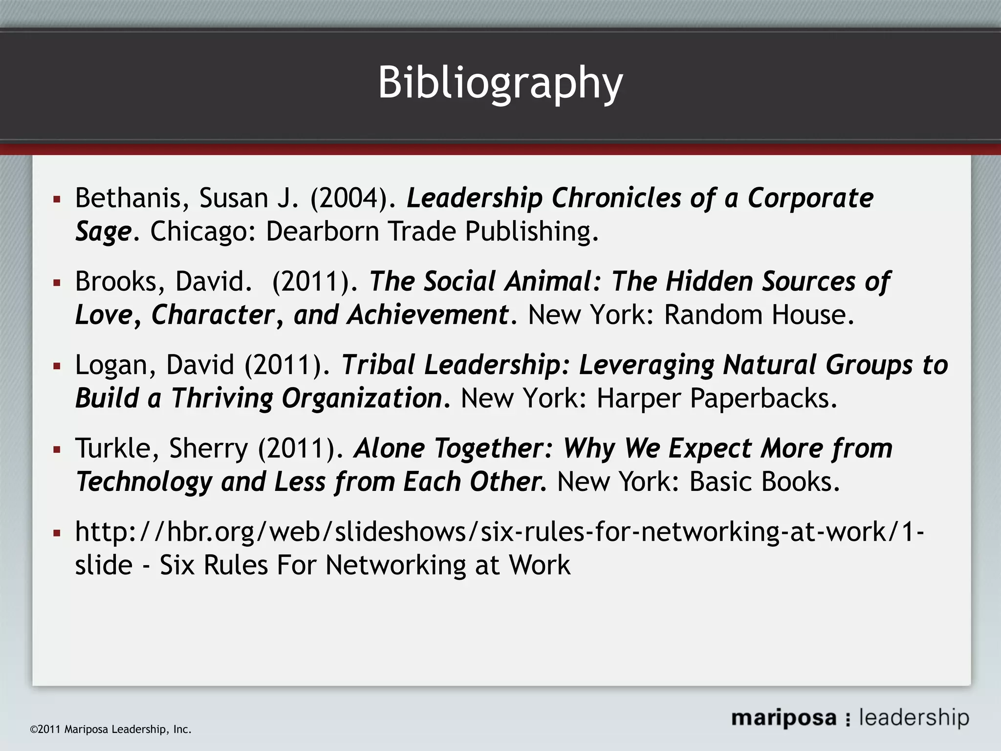 Bibliography
Bethanis, Susan J. (2004). Leadership Chronicles of a Corporate
Sage. Chicago: Dearborn Trade Publishing.
Brooks, David. (2011). The Social Animal: The Hidden Sources of
Love, Character, and Achievement. New York: Random House.
Logan, David (2011). Tribal Leadership: Leveraging Natural Groups to
Build a Thriving Organization. New York: Harper Paperbacks.
Turkle, Sherry (2011). Alone Together: Why We Expect More from
Technology and Less from Each Other. New York: Basic Books.
http://hbr.org/web/slideshows/six-rules-for-networking-at-work/1slide - Six Rules For Networking at Work

©2011 Mariposa Leadership, Inc.

 