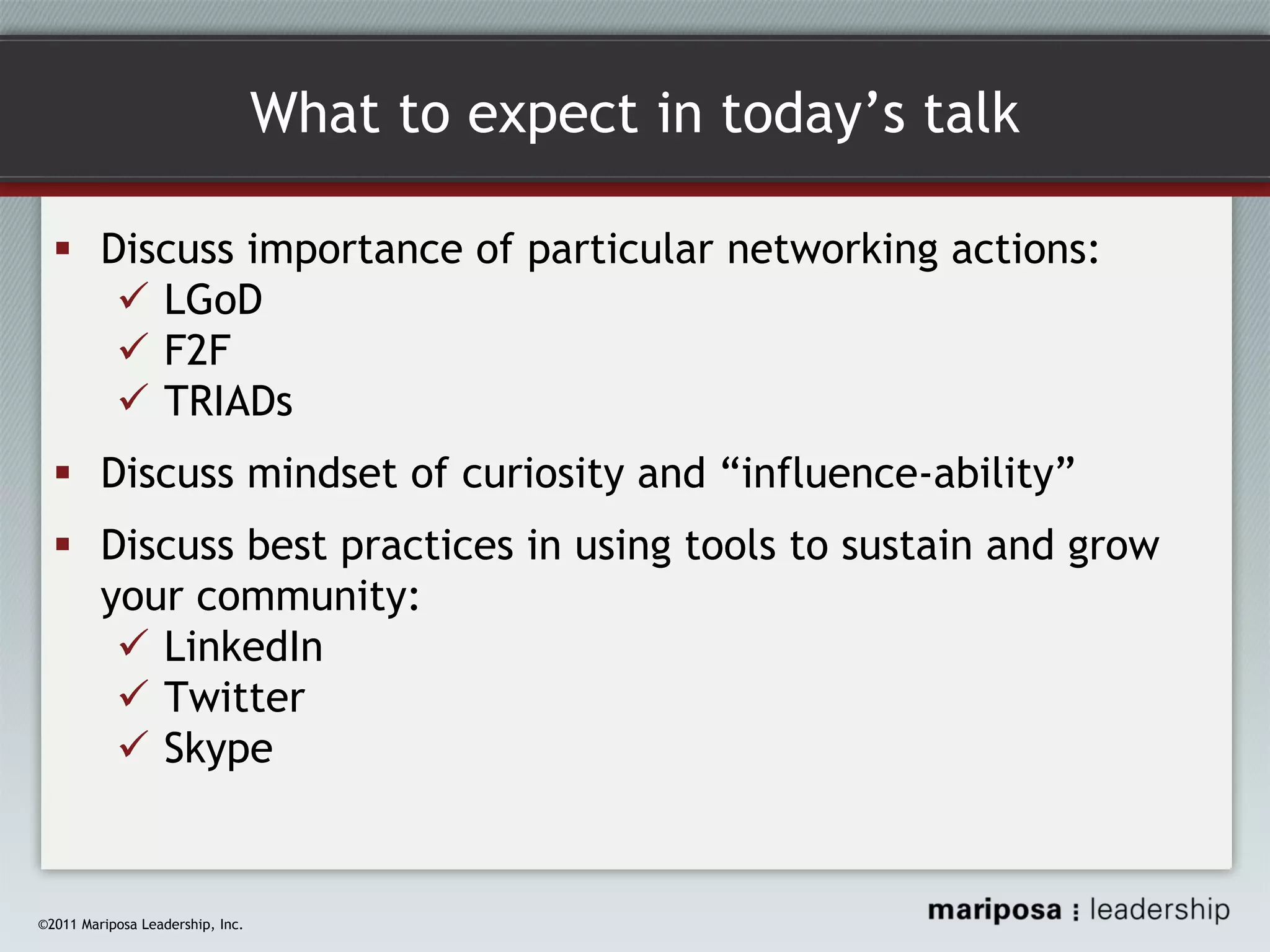 What to expect in today’s talk
Discuss importance of particular networking actions:
LGoD
F2F
TRIADs
Discuss mindset of curiosity and “influence-ability”
Discuss best practices in using tools to sustain and grow
your community:
LinkedIn
Twitter
Skype

©2011 Mariposa Leadership, Inc.

 