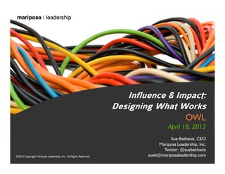 Influence & Impact:
Designing What Works
OWL

April 18, 2013

©2013 Copyright Mariposa Leadership, Inc. All Rights Reserved.

Sue Bethanis, CEO
Mariposa Leadership, Inc.
Twitter: @suebethanis
sueb@mariposaleadership.com

©2013 Inc. All Rights Reserved.
©2013 Copyright Mariposa Leadership, Mariposa Leadership, Inc.

 