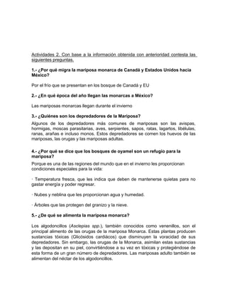 Actividades 2. Con base a la información obtenida con anterioridad contesta las
siguientes preguntas.
1.- ¿Por qué migra la mariposa monarca de Canadá y Estados Unidos hacia
México?
Por el frío que se presentan en los bosque de Canadá y EU
2.- ¿En qué época del año llegan las monarcas a México?
Las mariposas monarcas llegan durante el invierno
3.- ¿Quiénes son los depredadores de la Mariposa?
Algunos de los depredadores más comunes de mariposas son las avispas,
hormigas, moscas parasitarias, aves, serpientes, sapos, ratas, lagartos, libélulas,
ranas, arañas e incluso monos. Estos depredadores se comen los huevos de las
mariposas, las orugas y las mariposas adultas.
4.- ¿Por qué se dice que los bosques de oyamel son un refugio para la
mariposa?
Porque es una de las regiones del mundo que en el invierno les proporcionan
condiciones especiales para la vida:
· Temperatura fresca, que les indica que deben de mantenerse quietas para no
gastar energía y poder regresar.
· Nubes y neblina que les proporcionan agua y humedad.
· Árboles que las protegen del granizo y la nieve.
5.- ¿De qué se alimenta la mariposa monarca?
Los algodoncillos (Asclepias spp.), también conocidos como venenillos, son el
principal alimento de las orugas de la mariposa Monarca. Estas plantas producen
sustancias tóxicas (Glicósidos cardiácos) que disminuyen la voracidad de sus
depredadores. Sin embargo, las orugas de la Monarca, asimilan estas sustancias
y las depositan en su piel, convirtiéndose a su vez en tóxicas y protegiéndose de
esta forma de un gran número de depredadores. Las mariposas adulto también se
alimentan del néctar de los algodoncillos.
 