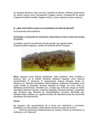 La mariposa Monarca visita una gran variedad de plantas melíferas (productoras
de néctar) nativas como Cempasuchil (Tagetes erecta), Cempasuchil de campo
(Tagetes tenuifolia), Anisillo (Tagetes lucida), y Cinco negritos (Lantana cámara).
6.- ¿Qué nivel trófico ocupa en el ecosistema de árbol de Oyamel?
Es el productor del ecosistema.
Actividades 3. Búsqueda de información relacionada a la flora y fauna del bosque
de oyamel.
La palabra “oyamel” procede del náhuatl oyametl, que significa abeto.
El oyamel (Abies religiosa), conífera de la familia de las Pinaceae,
Flora: especies como Arbutus grandulosa, Salix paradoxa, Alnus firmifolia y
Quercus spp., en el estrato herbáceo destacan especies como Senecio
prenanthoides, S. tolucanus, S. sanguisorbae, Acaena elongata, Oxalis sp.
Geranium sp. Satureja macrostema, Salvia elegans y Asplenium monanthes, en el
cuarto estrato se presentan diversas especies de musgo, así como Viola sp.
Sibthorpia pichinchensis, Oenothera sp. y Oxalis spp. Entre los hongos se tienen
reportados Amanita muscaria, Lactarius sanguiflus, Russula brevipes, Lycoperdon
spp. Gomphus spp. Ramaria sp. Clavariadelphus truncatus, Morchella spp.
Helvella crispa y Boletus sp., algunos de ellos de importancia para las economías
domésticas de autoconsumo.
Fauna:
las especies más características de la fauna son herbívoros y omnívoros.
Adaptados a la vida arbórea e hibernantes durante los meses de invierno.
 Entre los herbívoros norteamericanos se incluyen ciervos de cola blanca, la
ardilla gris, y el "chipmunk".
 