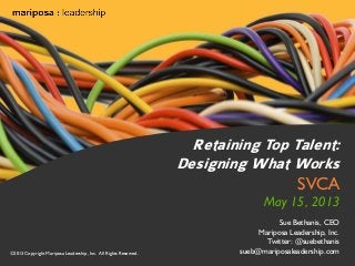 Retaining Top Talent:
Designing What Works

SVCA

May 15, 2013

©2013 Copyright Mariposa Leadership, Inc. All Rights Reserved.

Sue Bethanis, CEO
Mariposa Leadership, Inc.
Twitter: @suebethanis
sueb@mariposaleadership.com

©2013 Inc. All Rights Reserved.
©2013 Copyright Mariposa Leadership, Mariposa Leadership, Inc.

 