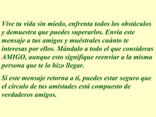 Vive tu vida sin miedo, enfrenta todos los obstáculos y demuestra que puedes superarlos. Envía este mensaje a tus amigos y muéstrales cuánto te interesas por ellos. Mándalo a todo el que consideras AMIGO, aunque esto signifique reenviar a la misma persona que te lo hizo llegar.  Si este mensaje retorna a ti, puedes estar seguro que el círculo de tus amistades está compuesto de verdaderos amigos.  Execução: Leandro Valdir 