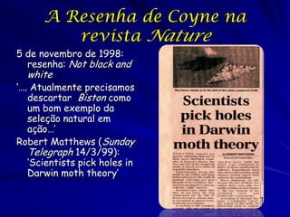 Matthews
„Os expertos da evolução já admitem que um
dos exemplos mais queridos da teoria de
Darwin, o ascensão e queda da mariposa
apimentada, se baseia numa serie de erros
científicos. Os experimentos usando a
mariposa na década de 1950 e por muito
tempo assumido proporcionar prova da seleção
natural agora estão sem valor, porque foram
produzidos para conseguir a resposta “certa”.‟
 
