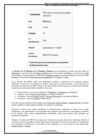 http://www.umich.mx/mich/monarca/mon-intro-monarca.html
http://es.wikipedia.org/wiki/Danaus_plexippus
FUENTE DE INFORMACION
INSTITUTO NACIONAL DE ECOLOGIA
CENTRO ECOTURÍSTICO EL ROSARIO MARIPOSA MONARCA
Coordenadas
19°36′23″N 100°14′30″O19.60639,
-100.24167
País México
Tipo Natural
Criterios Vii
N.°
identificación
1290
Región2
Latinoamérica y el Caribe
Año de
inscripción
2008 (XXXII sesión)
1
Nombre descrito en la Lista del Patrimonio de la Humanidad.
2
Clasificación según la Unesco.
La Reserva de la Biosfera de la Mariposa Monarca está localizada en la parte este del estado de
Michoacán y parte del oeste del Estado de México en la zona central de México. La reserva fue creada
para proteger el entorno natural y hábitat de la mariposa monarca teniendo una superficie total de 56.000
hectáreas.1
Fue declarada Patrimonio de la Humanidad por la Unesco en 2008.
En el invierno del 2007/8, había doce importantes colonias o santuarios de la mariposa monarca
cubriendo un total de 4,75 hectáreas en México, igual que el invierno anterior y cinco más que las
existentes en el invierno del 2004/5. Ocho de las doce colonias están inscritas en la reserva de la Biosfera.
Cuatro de esas ocho están abiertas al público. Estas son:
Sierra Chincua - cerca de las ciudades de Tlalpujahua y Angangueo en Michoacán.
La Mesa - cerca de San José del Rincón en el estado de México
El Capulín - cerca de Donato Guerra y San Juan Xoconusco en el estado de México
El Rosario - Cerca de Ocampo en Michoacán.
Las ocho colonias restantes están situadas cera de San José Villa de Allende e Ixtapan del Oro no estando
abierta al público al haber peligro de daño a las colonias de mariposas.
Mientras la reserva tiene todavía problemas de infraestructura, destacando la basura en las zonas
comerciales y de aparcamiento, se ha trabajado para subsanar estas deficiencias destacando el santuario
de EL Rosario. Estas nuevas infraestructuras comprenden sendas para peatones bien definidas con
patrullas de seguridad.
Durante el invierno de 2008/9 hay planes para etiquetar a una gran parte de las mariposas durante el
invierno con trazas autoadhesivas muy ligeras para no dificultar el vuelo de las mismas. El propósito de
este etiquetado es determinar la ruta exacta de las mariposas en su vuelo hacia el norte atravesando
Estados Unidos y Canadá.
 