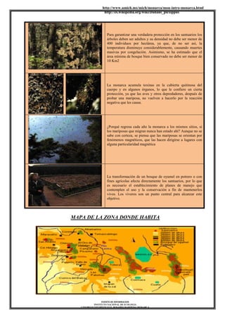 http://www.umich.mx/mich/monarca/mon-intro-monarca.html
http://es.wikipedia.org/wiki/Danaus_plexippus
FUENTE DE INFORMACION
INSTITUTO NACIONAL DE ECOLOGIA
CENTRO ECOTURÍSTICO EL ROSARIO MARIPOSA MONARCA
Para garantizar una verdadera protección en los santuarios los
árboles deben ser adultos y su densidad no debe ser menor de
400 individuos por hectárea, ya que, de no ser así, la
temperatura disminuye considerablemente, causando muertes
masivas por congelación. Asimismo, se ha estimado que el
área mínima de bosque bien conservado no debe ser menor de
10 Km2
La monarca acumula toxinas en la cubierta quitinosa del
cuerpo y en algunos órganos, lo que le confiere un cierta
protección, ya que las aves y otros depredadores, después de
probar una mariposa, no vuelven a hacerlo por la reacción
negativa que les causa.
¿Porqué regresa cada año la monarca a los mismos sitios, si
los mariposas que migran nunca han estado ahí? Aunque no se
sabe con certeza, se piensa que las mariposas se orientan por
fenómenos magnéticos, que las hacen dirigirse a lugares con
alguna particularidad magnética
La transformación de un bosque de oyamel en potrero o con
fines agrícolas afecta directamente los santuarios, por lo que
es necesario el establecimiento de planes de manejo que
contemplen el uso y la conservación a fin de mantenerlos
vivos. Los viveros son un punto central para alcanzar este
objetivo.
MAPA DE LA ZONA DONDE HABITA
 