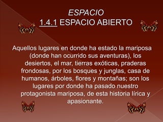 Aquellos lugares en donde ha estado la mariposa
(donde han ocurrido sus aventuras), los
desiertos, el mar, tierras exóticas, praderas
frondosas, por los bosques y junglas, casa de
humanos, árboles, flores y montañas; son los
lugares por donde ha pasado nuestro
protagonista mariposa, de esta historia lírica y
apasionante.
 