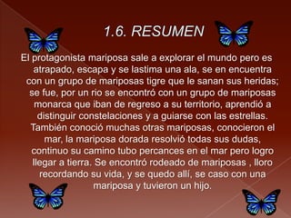 El protagonista mariposa sale a explorar el mundo pero es
atrapado, escapa y se lastima una ala, se en encuentra
con un grupo de mariposas tigre que le sanan sus heridas;
se fue, por un rio se encontró con un grupo de mariposas
monarca que iban de regreso a su territorio, aprendió a
distinguir constelaciones y a guiarse con las estrellas.
También conoció muchas otras mariposas, conocieron el
mar, la mariposa dorada resolvió todas sus dudas,
continuo su camino tubo percances en el mar pero logro
llegar a tierra. Se encontró rodeado de mariposas , lloro
recordando su vida, y se quedo allí, se caso con una
mariposa y tuvieron un hijo.
 