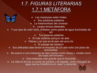  Las mariposas están tristes
 Sus postreras palabras
 La metamorfosis del universo
 Largas lanzas plateadas
 Y sus ojos de color roció, brillaban como gotas de agua iluminadas de
sol
 Tus potreras palabras
 El más sublime coloquio de alas
 Felices y en paz en el cielo del arco iris
 El paisaje tan sombrío
 Sus delicadas alas tenían el ensueño de un velo echo con polvo de
esmeraldas
 Se acerco a una mariposa de alas fuertes como raíces y, verdes como
las hojas del limonero
 Una mariposa mas grande que el horizonte
 La vida es tal vez un punto de partida y de llegada, como una gota de
agua que se transforma en vapor y asciende
 