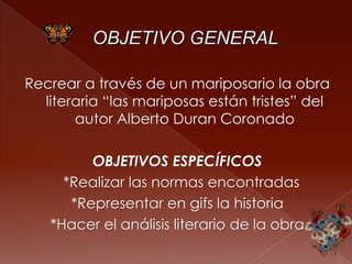 Recrear a través de un mariposario la obra
literaria “las mariposas están tristes” del
autor Alberto Duran Coronado
OBJETIVOS ESPECÍFICOS
*Realizar las normas encontradas
*Representar en gifs la historia
*Hacer el análisis literario de la obra
 