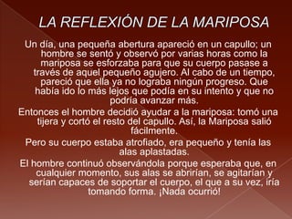 Un día, una pequeña abertura apareció en un capullo; un
hombre se sentó y observó por varias horas como la
mariposa se esforzaba para que su cuerpo pasase a
través de aquel pequeño agujero. Al cabo de un tiempo,
pareció que ella ya no lograba ningún progreso. Que
había ido lo más lejos que podía en su intento y que no
podría avanzar más.
Entonces el hombre decidió ayudar a la mariposa: tomó una
tijera y cortó el resto del capullo. Así, la Mariposa salió
fácilmente.
Pero su cuerpo estaba atrofiado, era pequeño y tenía las
alas aplastadas.
El hombre continuó observándola porque esperaba que, en
cualquier momento, sus alas se abrirían, se agitarían y
serían capaces de soportar el cuerpo, el que a su vez, iría
tomando forma. ¡Nada ocurrió!
 
