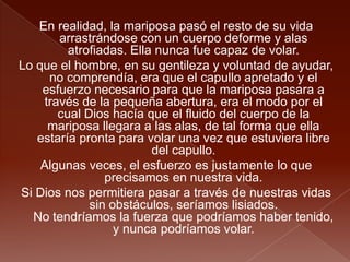 En realidad, la mariposa pasó el resto de su vida
arrastrándose con un cuerpo deforme y alas
atrofiadas. Ella nunca fue capaz de volar.
Lo que el hombre, en su gentileza y voluntad de ayudar,
no comprendía, era que el capullo apretado y el
esfuerzo necesario para que la mariposa pasara a
través de la pequeña abertura, era el modo por el
cual Dios hacía que el fluido del cuerpo de la
mariposa llegara a las alas, de tal forma que ella
estaría pronta para volar una vez que estuviera libre
del capullo.
Algunas veces, el esfuerzo es justamente lo que
precisamos en nuestra vida.
Si Dios nos permitiera pasar a través de nuestras vidas
sin obstáculos, seríamos lisiados.
No tendríamos la fuerza que podríamos haber tenido,
y nunca podríamos volar.
 