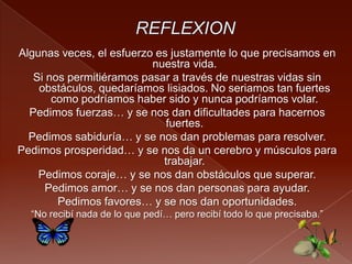 Algunas veces, el esfuerzo es justamente lo que precisamos en
nuestra vida.
Si nos permitiéramos pasar a través de nuestras vidas sin
obstáculos, quedaríamos lisiados. No seriamos tan fuertes
como podríamos haber sido y nunca podríamos volar.
Pedimos fuerzas… y se nos dan dificultades para hacernos
fuertes.
Pedimos sabiduría… y se nos dan problemas para resolver.
Pedimos prosperidad… y se nos da un cerebro y músculos para
trabajar.
Pedimos coraje… y se nos dan obstáculos que superar.
Pedimos amor… y se nos dan personas para ayudar.
Pedimos favores… y se nos dan oportunidades.
“No recibí nada de lo que pedí… pero recibí todo lo que precisaba.”
 