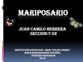 MARIPOSARIO
JUAN CAMILO HERRERA
Seccion:7-02
INSTITUCIÓN EDUCATIVA INEM “FELIPE PEREZ”
AREA:HUMANIDADES ESPAÑOL
PEREIRA-RISARADA
2013
 