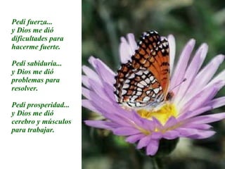 Pedí fuerza... y Dios me dió dificultades para hacerme fuerte. Pedí sabiduría... y Dios me dió problemas para resolver. Pedí prosperidad... y Dios me dió cerebro y músculos para trabajar. 