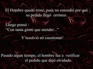 El Hombre quedó triste, pues no entendió por qué su pedido llegó erróneo. Luego pensó : “Con tanta gente que atender...” Y resolvió no cuestionar. Pasado algun tiempo, el hombre fue a verificar el pedido que dejó olvidado.