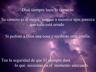 Dios siempre hace lo correcto. Su camino es el mejor, aunque a nuestros ojos parezca que todo está errado . Si pediste a Dios una cosa y recibiste otra, confía. Ten la seguridad de que El siempre dará lo que necesitas en el momento adecuado.