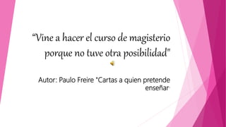 “Vine a hacer el curso de magisterio
porque no tuve otra posibilidad"
Autor: Paulo Freire "Cartas a quien pretende
enseñar"
 