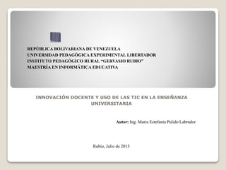 REPÚBLICA BOLIVARIANA DE VENEZUELA
UNIVERSIDAD PEDAGÓGICA EXPERIMENTAL LIBERTADOR
INSTITUTO PEDAGÓGICO RURAL “GERVASIO RUBIO”
MAESTRÍA EN INFORMÁTICA EDUCATIVA
INNOVACIÓN DOCENTE Y USO DE LAS TIC EN LA ENSEÑANZA
UNIVERSITARIA
Autor: Ing. Maria Estefania Pulido Labrador
Rubio, Julio de 2015
 