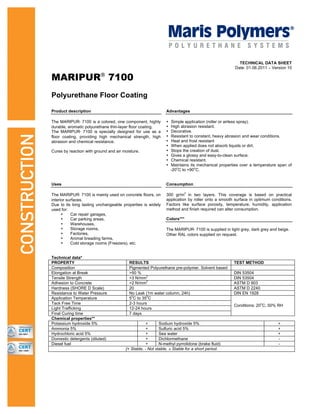 TECHNICAL DATA SHEET
Date: 01.06.2011 – Version 10
MARIPUR®
7100
Polyurethane Floor Coating
Product description Advantages
The MARIPUR®
7100 is a colored, one component, highly
durable, aromatic polyurethane thin-layer floor coating.
The MARIPUR®
7100 is specially designed for use as a
floor coating, providing high mechanical strength, high
abrasion and chemical resistance.
Cures by reaction with ground and air moisture.
• Simple application (roller or airless spray).
• High abrasion resistant.
• Decorative.
• Resistant to constant, heavy abrasion and wear conditions.
• Heat and frost resistant
• When applied does not absorb liquids or dirt.
• Stops the creation of dust.
• Gives a glossy and easy-to-clean surface.
• Chemical resistant.
• Maintains its mechanical properties over a temperature span of
-20
o
C to +90
o
C.
Uses Consumption
300 gr/m
2
in two layers. This coverage is based on practical
application by roller onto a smooth surface in optimum conditions.
Factors like surface porosity, temperature, humidity, application
method and finish required can alter consumption.
Colors***
The MARIPUR®
7100 is mainly used on concrete floors, on
interior surfaces.
Due to its long lasting unchangeable properties is widely
used for:
• Car repair garages,
• Car parking areas,
• Warehouses,
• Storage rooms,
• Factories,
• Animal breading farms,
• Cold storage rooms (Freezers), etc.
The MARIPUR®
7100 is supplied in light grey, dark grey and beige.
Other RAL colors supplied on request.
Technical data*
PROPERTY RESULTS TEST METHOD
Composition Pigmented Polyurethane pre-polymer. Solvent based
Elongation at Break >50 % DIN 53504
Tensile Strength >3 N/mm
2
DIN 53504
Adhesion to Concrete >2 N/mm
2
ASTM D 903
Hardness (SHORE D Scale) 20 ASTM D 2240
Resistance to Water Pressure No Leak (1m water column, 24h) DIN EN 1928
Application Temperature 5
0
C to 35
0
C
Tack Free Time 2-3 hours
Light Trafficking 12-24 hours
Final Curing time 7 days
Conditions: 20
o
C, 50% RH
Chemical properties**
Potassium hydroxide 5% + Sodium hydroxide 5% +
Ammonia 5% + Sulfuric acid 5% +
Hydrochloric acid 5% + Sea water +
Domestic detergents (diluted) + Dichlormethane -
Diesel fuel + N-methyl pyrrolidone (brake fluid) -
{+ Stable, - Not stable, ± Stable for a short period.
 