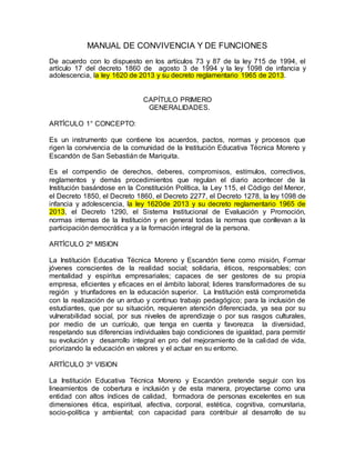 MANUAL DE CONVIVENCIA Y DE FUNCIONES 
De acuerdo con lo dispuesto en los artículos 73 y 87 de la ley 715 de 1994, el 
artículo 17 del decreto 1860 de agosto 3 de 1994 y la ley 1098 de infancia y 
adolescencia, la ley 1620 de 2013 y su decreto reglamentario 1965 de 2013. 
CAPÍTULO PRIMERO 
GENERALIDADES. 
ARTÍCULO 1° CONCEPTO: 
Es un instrumento que contiene los acuerdos, pactos, normas y procesos que 
rigen la convivencia de la comunidad de la Institución Educativa Técnica Moreno y 
Escandón de San Sebastián de Mariquita. 
Es el compendio de derechos, deberes, compromisos, estímulos, correctivos, 
reglamentos y demás procedimientos que regulan el diario acontecer de la 
Institución basándose en la Constitución Política, la Ley 115, el Código del Menor, 
el Decreto 1850, el Decreto 1860, el Decreto 2277, el Decreto 1278, la ley 1098 de 
infancia y adolescencia, la ley 1620de 2013 y su decreto reglamentario 1965 de 
2013, el Decreto 1290, el Sistema Institucional de Evaluación y Promoción, 
normas internas de la Institución y en general todas la normas que conllevan a la 
participación democrática y a la formación integral de la persona. 
ARTÍCULO 2º MISION 
La Institución Educativa Técnica Moreno y Escandón tiene como misión, Formar 
jóvenes conscientes de la realidad social; solidaria, éticos, responsables; con 
mentalidad y espíritus empresariales; capaces de ser gestores de su propia 
empresa, eficientes y eficaces en el ámbito laboral; lideres transformadores de su 
región y triunfadores en la educación superior. La Institución está comprometida 
con la realización de un arduo y continuo trabajo pedagógico; para la inclusión de 
estudiantes, que por su situación, requieren atención diferenciada, ya sea por su 
vulnerabilidad social, por sus niveles de aprendizaje o por sus rasgos culturales, 
por medio de un currículo, que tenga en cuenta y favorezca la diversidad, 
respetando sus diferencias individuales bajo condiciones de igualdad, para permitir 
su evolución y desarrollo integral en pro del mejoramiento de la calidad de vida, 
priorizando la educación en valores y el actuar en su entorno. 
ARTÍCULO 3º VISION 
La Institución Educativa Técnica Moreno y Escandón pretende seguir con los 
lineamientos de cobertura e inclusión y de esta manera, proyectarse como una 
entidad con altos índices de calidad, formadora de personas excelentes en sus 
dimensiones ética, espiritual, afectiva, corporal, estética, cognitiva, comunitaria, 
socio-política y ambiental; con capacidad para contribuir al desarrollo de su 
 