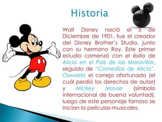 HistoriaWalt Disney nació el 5 de Diciembre de 1901, fue el creador del Disney Brother’s Studio, junto con su hermano Roy. Este primer estudio comenzó con el éxito de Alicia en el País de las Maravillas, seguido de “Comedias de Alicia”, Oswaldo el conejo afortunado (el cuál perdió los derechos de autor) y Mickey Mouse (símbolo internacional de buena voluntad), luego de este personaje famoso se inician la películas-musicales. 