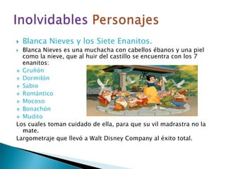 Blanca Nieves y los Siete Enanitos.Blanca Nieves es una muchacha con cabellos ébanos y una piel como la nieve, que al huir del castillo se encuentra con los 7 enanitos:Gruñón