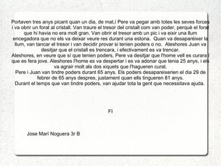 Portaven tres anys picant quan un dia, de mat,í Pere va pegar amb totes les seves forces
i va obrir un forat al cristall. Van traure el tresor del cristall com van poder, perquè el forat
      que hi havia no era molt gran. Van obrir el tresor amb un pic i va eixir una llum
 encegadora que no els va deixar veure res durant una estona. Quan va desaparéixer la
  llum, van tancar el tresor i van decidir provar si tenien poders o no. Aleshores Juan va
               desitjar que el cristall es trencara, i efectivament es va trencar.
Aleshores, en veure que sí que tenien poders, Pere va desitjar que l'home vell es curara i
que es fera jove. Aleshores l'home es va despertar i es va adonar que tenia 25 anys, i els
                     va agrair molt als dos xiquets que l'hagueren curat.
   Pere i Juan van tindre poders durant 65 anys. Els poders desapareixerien el dia 29 de
             febrer de 65 anys despres, justament quan ells tingueren 81 anys.
  Durant el temps que van tindre poders, van ajudar tota la gent que necessitava ajuda.




                                               FI



       Jose Marí Noguera 3r B
 