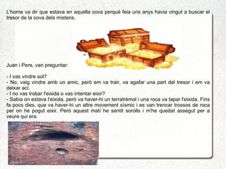 L'home va dir que estava en aquella cova perquè feia uns anys havia vingut a buscar el
tresor de la cova dels misteris.




Juan i Pere, van preguntar:

- I vas vindre sol?
- No, vaig vindre amb un amic, però em va trair, va agafar una part del tresor i em va
deixar ací.
- I no vas trobar l'eixida o vas intentar eixir?
- Sabia on estava l'eixida, però va haver-hi un terratrèmol i una roca va tapar l'eixida. Fins
fa pocs dies, que va haver-hi un altre movement sísmic i es van trencar trossos de roca
per on he pogut eixir. Però aquest matí he sentit sorolls i m'he quedat assegut per a
veure qui era.
 