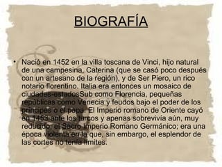 BIOGRAFÍA

• Nació en 1452 en la villa toscana de Vinci, hijo natural
  de una campesina, Caterina (que se casó poco después
  con un artesano de la región), y de Ser Piero, un rico
  notario florentino. Italia era entonces un mosaico de
  ciudades-estadosSub como Florencia, pequeñas
  repúblicas como Venecia y feudos bajo el poder de los
  príncipes o el papa. El Imperio romano de Oriente cayó
  en 1453 ante los turcos y apenas sobrevivía aún, muy
  reducido, el Sacro Imperio Romano Germánico; era una
  época violenta en la que, sin embargo, el esplendor de
  las cortes no tenía límites.
 
