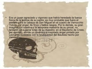 • Era un joven agraciado y vigoroso que había heredado la fuerza
  física de la estirpe de su padre; es muy probable que fuera el
  modelo para la cabeza de San Miguel en el cuadro de Verrocchio
  Tobías y el ángel, de finos y bellos rasgos. Por lo demás, su gran
  imaginación creativa y la temprana maestría de su pincel, no
  tardaron en superar a las de su maestro: en el Bautismo de Cristo,
  por ejemplo, donde un dinámico e inspirado ángel pintado por
  Leonardo contrasta con la brusquedad del Bautista hecho por
  Verrocchio.
 