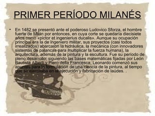 PRIMER PERÍODO MILANÉS
• En 1482 se presentó ante el poderoso Ludovico Sforza, el hombre
  fuerte de Milán por entonces, en cuya corte se quedaría diecisiete
  años como «pictor et ingenierius ducalis». Aunque su ocupación
  principal era la de ingeniero militar, sus proyectos (casi todos
  irrealizados) abarcaron la hidráulica, la mecánica (con innovadores
  sistemas de palancas para multiplicar la fuerza humana), la
  arquitectura, además de la pintura y la escultura. Fue su período de
  pleno desarrollo; siguiendo las bases matemáticas fijadas por León
  Bautista Alberti y Piero della Francesca, Leonardo comenzó sus
  apuntes para la formulación de una ciencia de la pintura, al tiempo
  que se ejercitaba en la ejecución y fabricación de laúdes. .
 