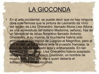 LA GIOCONDA
• En el arte occidental, se puede decir que no hay ninguna
  obra más famosa que la pintura de Leonardo da Vinci
  del retrato de Lisa Gherardini, llamado Mona Lisa (Mona
  es una abreviatura del italiano Madonna, señora), hija de
  un fabricante de lanas florentino llamado Antonio
  Gherardini. A su muerte, la muchacha habría sido
  prometida al hijo menor de Lorenzo el Magnífico, pero al
  huir el clan de los Médicis ante la invasión francesa, la
  joven se habría quedado sola y embarazada. En tan
  adversas condiciones, Lisa Gherardini habría aceptado
  desposarse con Francisco Giocondo, un hombre de
  mucha más edad que ella a quien debería el
  sobrenombre de la Gioconda.
 