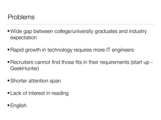 Problems
Wide gap between college/university graduates and industry
expectation
Rapid growth in technology requires more IT engineers
Recruiters cannot ﬁnd those ﬁts in their requirements (start up -
GeekHunter)
Shorter attention span
Lack of interest in reading
English
 